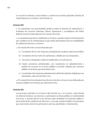 120
el caso de los notarios, conservadores y archiveros resultará aplicable el límite de
edad dispuesto en el inciso 2 del artículo 157.
Artículo 163
1. Un organismo con personalidad jurídica tendrá la función de administrar y
gestionar los recursos humanos, físicos, financieros y tecnológicos del Poder
Judicial. Estará encabezado por un Consejo Directivo.
2. La autonomía operativa establecida en el inciso 1 quedará sujeta a la fiscalización
que establezca la ley institucional, la que podrá determinar diversas modalidades
de auditorías internas y externas.
3. El Consejo Directivo estará integrado por:
a) Un ministro de la Corte Suprema, designado por su pleno, quien lo presidirá.
b) Un ministro de las Cortes de Apelaciones, elegido por sus integrantes.
c) Tres jueces designados según lo establecido en el artículo 167.
d) Cuatro consejeros profesionales, con experiencia en administración y
gestión de recursos en el sector público o privado, elegidos por concurso
público en la forma que determine la ley.
e) Un miembro del estamento administrativo del Poder Judicial, elegido por sus
integrantes, solo con derecho a voz.
4. El Consejo Directivo designará un director ejecutivo, de una terna elaborada por
concurso público en la forma que determine la ley.
Artículo 164
Las personas referidas en el inciso 8 del artículo 162 y en el inciso 3 del artículo
163 deberán declarar sus intereses y patrimonio en forma pública en conformidad
con la ley, y estarán afectos a las normas sobre probidad en la función pública y
prevención de los conflictos de intereses, y a las que regulen el lobby y las gestiones
que representen intereses particulares ante las autoridades y funcionarios.
 