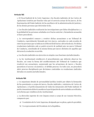 Propuesta Constitución Política de la República de Chile 121
Artículo 165
1. El Fiscal Judicial de la Corte Suprema y los fiscales judiciales de las Cortes de
Apelaciones tendrán por función velar por el correcto actuar de los jueces, de los
funcionarios del Poder Judicial, de los auxiliares de la administración de justicia y
de las demás personas que determine la ley.
2. Los fiscales judiciales realizarán las investigaciones por faltas disciplinarias y a
la probidad de las personas señaladas en el inciso anterior y formularán acusación
si fuere procedente.
3. Le corresponderá conocer y resolver dichas acusaciones a un Tribunal de
Conducta, especialmente formado por tres jueces, sorteados en cada ocasión de
entre las personas que se indican en el literal d) del inciso 1 del artículo 167. De dichas
resoluciones judiciales solo se podrá recurrir de nulidad ante un nuevo Tribunal
de Conducta, constituido de la misma forma por jueces distintos de aquellos que
dictaron la resolución recurrida.
4. Los fiscales judiciales no ejercerán en ningún caso funciones jurisdiccionales.
5. La ley institucional establecerá el procedimiento que deberán observar los
fiscales, así como la forma del establecimiento del Tribunal de Conducta que
resolverá sus acusaciones, asegurando que las actuaciones de jueces y fiscales
garanticen el acceso a la justicia y el debido proceso. En todo caso, no procederá
abrir proceso disciplinario por decisiones contenidas en resoluciones judiciales
dictadas en asuntos jurisdiccionales.
Artículo 166
1. Un organismo dotado de personalidad jurídica tendrá por objeto la formación
de los postulantes a cargos de jueces, fiscales judiciales y ministros de Cortes de
Apelaciones y el perfeccionamiento de todos los integrantes del Poder Judicial. El
perfeccionamientodeberáconsiderarlaparticipacióndeuniversidadesacreditadas,
en la forma que establezca la ley institucional.
2. La dirección superior de este órgano estará a cargo de un Consejo Directivo,
compuesto por:
a) Un ministro de la Corte Suprema, designado por su pleno, quien lo presidirá.
b) Un representante del Presidente de la República.
 