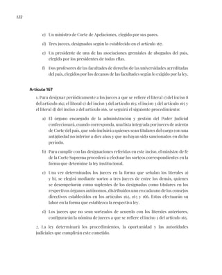 122
c) Un ministro de Corte de Apelaciones, elegido por sus pares.
d) Tres jueces, designados según lo establecido en el artículo 167.
e) Un presidente de una de las asociaciones gremiales de abogados del país,
elegido por los presidentes de todas ellas.
f) Dos profesores de las facultades de derecho de las universidades acreditadas
del país, elegidos por los decanos de las facultades según lo exigido por la ley.
Artículo 167
1. Para designar periódicamente a los jueces a que se refiere el literal c) del inciso 8
del artículo 162; el literal c) del inciso 3 del artículo 163; el inciso 3 del artículo 165 y
el literal d) del inciso 2 del artículo 166, se seguirá el siguiente procedimiento:
a) El órgano encargado de la administración y gestión del Poder Judicial
confeccionará, cuando corresponda, una lista integrada por jueces de asiento
de Corte del país, que solo incluirá a quienes sean titulares del cargo con una
antigüedad no inferior a diez años y que no hayan sido sancionados en dicho
período.
b) Para cumplir con las designaciones referidas en este inciso, el ministro de fe
de la Corte Suprema procederá a efectuar los sorteos correspondientes en la
forma que determine la ley institucional.
c) Una vez determinados los jueces en la forma que señalan los literales a)
y b), se elegirá mediante sorteo a tres jueces de entre los demás, quienes
se desempeñarán como suplentes de los designados como titulares en los
respectivos órganos autónomos, distribuidos uno en cada uno de los consejos
directivos establecidos en los artículos 162, 163 y 166. Estos efectuarán su
labor en la forma que establezca la respectiva ley.
d) Los jueces que no sean sorteados de acuerdo con los literales anteriores,
configurarán la nómina de jueces a que se refiere el inciso 3 del artículo 165.
2. La ley determinará los procedimientos, la oportunidad y las autoridades
judiciales que cumplirán este cometido.
 