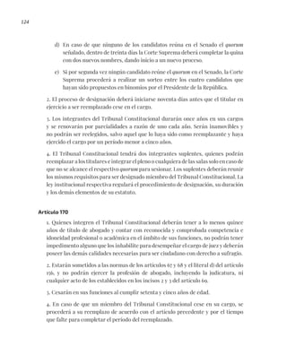 124
d) En caso de que ninguno de los candidatos reúna en el Senado el quorum
señalado, dentro de treinta días la Corte Suprema deberá completar la quina
con dos nuevos nombres, dando inicio a un nuevo proceso.
e) Si por segunda vez ningún candidato reúne el quorum en el Senado, la Corte
Suprema procederá a realizar un sorteo entre los cuatro candidatos que
hayan sido propuestos en binomios por el Presidente de la República.
2. El proceso de designación deberá iniciarse noventa días antes que el titular en
ejercicio a ser reemplazado cese en el cargo.
3. Los integrantes del Tribunal Constitucional durarán once años en sus cargos
y se renovarán por parcialidades a razón de uno cada año. Serán inamovibles y
no podrán ser reelegidos, salvo aquel que lo haya sido como reemplazante y haya
ejercido el cargo por un período menor a cinco años.
4. El Tribunal Constitucional tendrá dos integrantes suplentes, quienes podrán
reemplazar a los titulares e integrar el pleno o cualquiera de las salas solo en caso de
que no se alcance el respectivo quorum para sesionar. Los suplentes deberán reunir
los mismos requisitos para ser designado miembro del Tribunal Constitucional. La
ley institucional respectiva regulará el procedimiento de designación, su duración
y los demás elementos de su estatuto.
Artículo 170
1. Quienes integren el Tribunal Constitucional deberán tener a lo menos quince
años de título de abogado y contar con reconocida y comprobada competencia e
idoneidad profesional o académica en el ámbito de sus funciones, no podrán tener
impedimento alguno que los inhabilite para desempeñar el cargo de juez y deberán
poseer las demás calidades necesarias para ser ciudadano con derecho a sufragio.
2. Estarán sometidos a las normas de los artículos 67 y 68 y el literal d) del artículo
156, y no podrán ejercer la profesión de abogado, incluyendo la judicatura, ni
cualquier acto de los establecidos en los incisos 2 y 3 del artículo 69.
3. Cesarán en sus funciones al cumplir setenta y cinco años de edad.
4. En caso de que un miembro del Tribunal Constitucional cese en su cargo, se
procederá a su reemplazo de acuerdo con el artículo precedente y por el tiempo
que falte para completar el período del reemplazado.
 