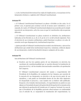 Propuesta Constitución Política de la República de Chile 125
5. La ley institucional determinará las reglas de implicancias y recusaciones de los
integrantes titulares y suplentes del Tribunal Constitucional.
Artículo 171
1. El Tribunal Constitucional funcionará en pleno o dividido en dos salas. En el
primer caso, el quorum para sesionar será de al menos nueve miembros y en el
segundo, de cuatro. El Tribunal Constitucional adoptará sus acuerdos por la simple
mayoría de sus integrantes, salvo los casos en que la Constitución exija un quorum
diferente.
2. El Tribunal Constitucional en pleno resolverá en definitiva las atribuciones
indicadas en los literales a), c), d), e), f), g), h), i), l) y n) del artículo siguiente. Para
el ejercicio de sus restantes atribuciones, podrá funcionar en pleno o en sala, de
acuerdo con lo que disponga la ley institucional respectiva.
3. Quien presida el Tribunal Constitucional no tendrá voto dirimente y ejercerá las
atribuciones que señale la ley institucional respectiva. Asimismo, a falta de alguno
de sus integrantes, tendrá la facultad de integrar cualquiera de las salas.
Artículo 172
Son atribuciones del Tribunal Constitucional:
a) Resolver, por las tres quintas partes de sus integrantes en ejercicio, las
cuestiones de constitucionalidad que se susciten durante la tramitación de
proyectos de ley y de los tratados internacionales sometidos a la aprobación
del Congreso.
El Tribunal Constitucional conocerá del asunto a requerimiento del
Presidente de la República, de cualquiera de las Cámaras, por acuerdo de
la mayoría de sus integrantes en ejercicio o de una tercera parte de sus
miembros, y solo podrá ser formulado dentro de los diez días siguientes
de despachado el proyecto, y aun cuando este ya hubiere sido publicado.
Respecto a los tratados internacionales, el requerimiento no podrá en caso
alguno ser formulado después del quinto día del despacho de la comunicación
que informa la aprobación del tratado por el Congreso Nacional. En caso de
que el Presidente de la República presente observaciones en conformidad
con el artículo 86, se suspenderá la tramitación del requerimiento. La
 