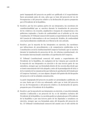 126
parte impugnada del proyecto no podrá ser publicada si el requerimiento
fuere presentado antes de esta, salvo que se trate del proyecto de Ley de
Presupuestos o del proyecto relativo a la declaración de guerra propuesto
por el Presidente de la República.
b) Resolver, por las tres quintas partes de sus integrantes, las cuestiones de
constitucionalidad que se susciten durante la tramitación de proyectos
de ley relativos a la creación, ampliación o traspaso de competencias a los
gobiernos regionales y locales de conformidad con el artículo 147 de esta
Constitución. El Tribunal conocerá del asunto a requerimiento de la mayoría
del Consejo de Gobernadores o de un Consejo de Alcaldes, de conformidad
con el procedimiento establecido en el literal a) de este artículo.
c) Resolver, por la mayoría de los integrantes en ejercicio, las cuestiones
por infracciones de procedimiento o de competencia establecidas en la
Constitución o en la ley institucional del Congreso Nacional y que se susciten
durante la tramitación de proyectos de ley, de reforma constitucional y de
los tratados internacionales sometidos a la aprobación del Congreso.
El Tribunal Constitucional conocerá del asunto a requerimiento del
Presidente de la República, de cualquiera de las Cámaras por acuerdo de
la mayoría de sus integrantes en ejercicio o de una tercera parte de sus
miembros, siempre que sea formulado dentro de los sesenta días desde que
se tomó conocimiento del vicio alegado y antes de la promulgación de la ley o
de la remisión de la comunicación que informa la aprobación del tratado por
el Congreso Nacional y, en caso alguno, después del quinto día del despacho
del proyecto o de la señalada comunicación.
La parte impugnada del proyecto no podrá ser promulgada o publicada, en
su caso, hasta que el vicio sea subsanado, salvo que se trate del proyecto
de Ley de Presupuestos o del proyecto relativo a la declaración de guerra
propuesto por el Presidente de la República.
d) Resolver, por la mayoría de sus integrantes en ejercicio, si una determinada
moción o indicación a un proyecto de ley es de iniciativa exclusiva del
Presidente de la República. La cuestión podrá ser planteada por el Presidente
de la República o por una tercera parte de los diputados o senadores en
ejercicio, siempre que sea formulada antes del despacho del proyecto de
ley. El Tribunal Constitucional conocerá del asunto con el solo mérito de
 