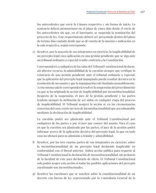 Propuesta Constitución Política de la República de Chile 127
los antecedentes que envíe la Cámara respectiva y sin forma de juicio. La
sentencia deberá pronunciarse en el plazo de cinco días desde el envío de
los antecedentes sin que, en el intertanto, se suspenda la tramitación del
proyecto de ley. Este requerimiento deberá ser presentado dentro del plazo
de treinta días contado desde que se dé cuenta de la moción o indicación en
la sala respectiva, según corresponda.
e) Resolver, por la mayoría de sus integrantes en ejercicio, la inaplicabilidad de
un precepto legal cuya aplicación en una gestión pendiente que se siga ante
un tribunal ordinario o especial resulte contraria a la Constitución.
Corresponderá a cualquiera de las salas del Tribunal Constitucional declarar,
sin ulterior recurso, la admisibilidad de la cuestión siempre que verifique la
existencia de una gestión pendiente ante el tribunal ordinario o especial,
que la aplicación del precepto legal impugnado pueda resultar decisiva en la
resolución de un asunto y que la impugnación esté fundada razonablemente.
A esta misma sala le corresponderá resolver la suspensión del procedimiento
en que se ha originado la acción de inaplicabilidad por inconstitucionalidad.
Respecto de la suspensión, el juez de la gestión pendiente y las partes
tendrán siempre la atribución de ser oídos en cualquier etapa del proceso
de inaplicabilidad. El Tribunal acogerá la acción si, en las circunstancias
concretas del caso, existe un vicio de inconstitucionalidad que sea subsanable
mediante la declaración de inaplicabilidad.
La cuestión podrá ser planteada ante el Tribunal Constitucional por
cualquiera de las partes o por el juez que conoce del asunto. Para el caso
en que la cuestión sea planteada por las partes, el juez de la gestión podrá
informar acerca de la aplicación decisiva del precepto legal, lo que en todo
caso no obstará para su admisión a trámite y admisibilidad.
f) Resolver, por las tres cuartas partes de sus integrantes en ejercicio, sobre
la inconstitucionalidad de un precepto legal declarado inaplicable en
conformidad con el literal anterior. Habrá acción pública para requerir al
Tribunal Constitucional la declaración de inconstitucionalidad, sin perjuicio
de la facultad de este para declararla de oficio. El Tribunal Constitucional
solo podrá acoger esta acción si todas las posibles aplicaciones del precepto
cuestionado son inconstitucionales.
g) Resolver las cuestiones que se susciten sobre la constitucionalidad de un
decreto con fuerza de ley representado por la Contraloría General de la
 