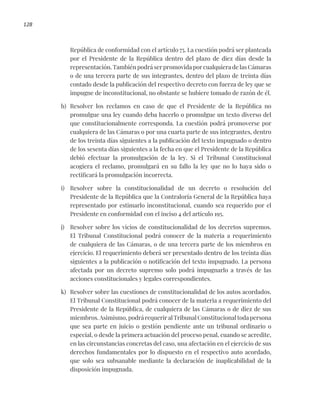128
República de conformidad con el artículo 75. La cuestión podrá ser planteada
por el Presidente de la República dentro del plazo de diez días desde la
representación. También podrá ser promovida por cualquiera de las Cámaras
o de una tercera parte de sus integrantes, dentro del plazo de treinta días
contado desde la publicación del respectivo decreto con fuerza de ley que se
impugne de inconstitucional, no obstante se hubiere tomado de razón de él.
h) Resolver los reclamos en caso de que el Presidente de la República no
promulgue una ley cuando deba hacerlo o promulgue un texto diverso del
que constitucionalmente corresponda. La cuestión podrá promoverse por
cualquiera de las Cámaras o por una cuarta parte de sus integrantes, dentro
de los treinta días siguientes a la publicación del texto impugnado o dentro
de los sesenta días siguientes a la fecha en que el Presidente de la República
debió efectuar la promulgación de la ley. Si el Tribunal Constitucional
acogiera el reclamo, promulgará en su fallo la ley que no lo haya sido o
rectificará la promulgación incorrecta.
i) Resolver sobre la constitucionalidad de un decreto o resolución del
Presidente de la República que la Contraloría General de la República haya
representado por estimarlo inconstitucional, cuando sea requerido por el
Presidente en conformidad con el inciso 4 del artículo 195.
j) Resolver sobre los vicios de constitucionalidad de los decretos supremos.
El Tribunal Constitucional podrá conocer de la materia a requerimiento
de cualquiera de las Cámaras, o de una tercera parte de los miembros en
ejercicio. El requerimiento deberá ser presentado dentro de los treinta días
siguientes a la publicación o notificación del texto impugnado. La persona
afectada por un decreto supremo solo podrá impugnarlo a través de las
acciones constitucionales y legales correspondientes.
k) Resolver sobre las cuestiones de constitucionalidad de los autos acordados.
El Tribunal Constitucional podrá conocer de la materia a requerimiento del
Presidente de la República, de cualquiera de las Cámaras o de diez de sus
miembros. Asimismo, podrá requerir al Tribunal Constitucional toda persona
que sea parte en juicio o gestión pendiente ante un tribunal ordinario o
especial, o desde la primera actuación del proceso penal, cuando se acredite,
en las circunstancias concretas del caso, una afectación en el ejercicio de sus
derechos fundamentales por lo dispuesto en el respectivo auto acordado,
que solo sea subsanable mediante la declaración de inaplicabilidad de la
disposición impugnada.
 