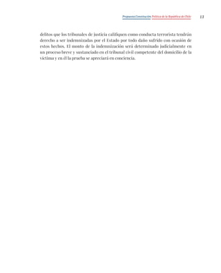 Propuesta Constitución Política de la República de Chile 13
delitos que los tribunales de justicia califiquen como conducta terrorista tendrán
derecho a ser indemnizadas por el Estado por todo daño sufrido con ocasión de
estos hechos. El monto de la indemnización será determinado judicialmente en
un proceso breve y sustanciado en el tribunal civil competente del domicilio de la
víctima y en él la prueba se apreciará en conciencia.
 
