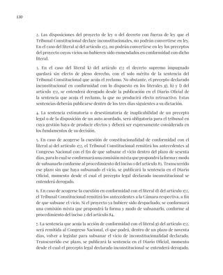 130
2. Las disposiciones del proyecto de ley o del decreto con fuerza de ley que el
Tribunal Constitucional declare inconstitucionales, no podrán convertirse en ley.
En el caso del literal a) del artículo 172, no podrán convertirse en ley los preceptos
del proyecto cuyos vicios no hubieren sido enmendados en conformidad con dicho
literal.
3. En el caso del literal k) del artículo 172 el decreto supremo impugnado
quedará sin efecto de pleno derecho, con el solo mérito de la sentencia del
Tribunal Constitucional que acoja el reclamo. No obstante, el precepto declarado
inconstitucional en conformidad con lo dispuesto en los literales g), h) y l) del
artículo 172, se entenderá derogado desde la publicación en el Diario Oficial de
la sentencia que acoja el reclamo, la que no producirá efecto retroactivo. Estas
sentencias deberán publicarse dentro de los tres días siguientes a su dictación.
4. La sentencia estimatoria o desestimatoria de inaplicabilidad de un precepto
legal o de la disposición de un auto acordado, será obligatoria para el tribunal en
cuya gestión haya de producir efectos y deberá ser expresamente considerada en
los fundamentos de su decisión.
5. En caso de acogerse la cuestión de constitucionalidad de conformidad con el
literal a) del artículo 172, el Tribunal Constitucional remitirá los antecedentes al
Congreso Nacional con el fin de que subsane el vicio dentro del plazo de sesenta
días, para lo cual se conformará una comisión mixta que propondrá la forma y modo
de subsanarlo conforme al procedimiento del inciso 1 del artículo 83. Transcurrido
ese plazo sin que haya subsanado el vicio, se publicará la sentencia en el Diario
Oficial, momento desde el cual el precepto legal declarado inconstitucional se
entenderá derogado.
6. En caso de acogerse la cuestión en conformidad con el literal d) del artículo 172,
el Tribunal Constitucional remitirá los antecedentes a la Cámara respectiva, a fin
de que subsane el vicio. Si el proyecto ya hubiere sido despachado, se conformará
una comisión mixta que propondrá la forma y modo de subsanarlo, conforme al
procedimiento del inciso 2 del artículo 84.
7. La sentencia que acoja la acción de conformidad con el literal g) del artículo 172,
será remitida al Congreso Nacional, el que podrá, dentro de un plazo de noventa
días, volver a legislar para subsanar el vicio de inconstitucionalidad declarado.
Transcurrido ese plazo, se publicará la sentencia en el Diario Oficial, momento
desde el cual el precepto legal declarado inconstitucional se entenderá derogado.
 