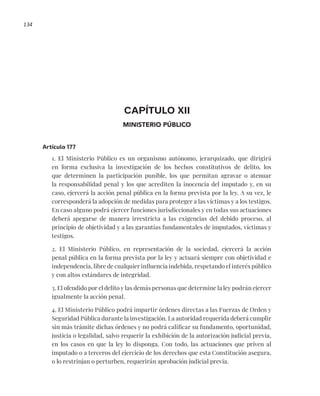 134
CAPÍTULO XII
MINISTERIO PÚBLICO
Artículo 177
1. El Ministerio Público es un organismo autónomo, jerarquizado, que dirigirá
en forma exclusiva la investigación de los hechos constitutivos de delito, los
que determinen la participación punible, los que permitan agravar o atenuar
la responsabilidad penal y los que acrediten la inocencia del imputado y, en su
caso, ejercerá la acción penal pública en la forma prevista por la ley. A su vez, le
corresponderá la adopción de medidas para proteger a las víctimas y a los testigos.
En caso alguno podrá ejercer funciones jurisdiccionales y en todas sus actuaciones
deberá apegarse de manera irrestricta a las exigencias del debido proceso, al
principio de objetividad y a las garantías fundamentales de imputados, víctimas y
testigos.
2. El Ministerio Público, en representación de la sociedad, ejercerá la acción
penal pública en la forma prevista por la ley y actuará siempre con objetividad e
independencia, libre de cualquier influencia indebida, respetando el interés público
y con altos estándares de integridad.
3. El ofendido por el delito y las demás personas que determine la ley podrán ejercer
igualmente la acción penal.
4. El Ministerio Público podrá impartir órdenes directas a las Fuerzas de Orden y
Seguridad Pública durante la investigación. La autoridad requerida deberá cumplir
sin más trámite dichas órdenes y no podrá calificar su fundamento, oportunidad,
justicia o legalidad, salvo requerir la exhibición de la autorización judicial previa,
en los casos en que la ley lo disponga. Con todo, las actuaciones que priven al
imputado o a terceros del ejercicio de los derechos que esta Constitución asegura,
o lo restrinjan o perturben, requerirán aprobación judicial previa.
 
