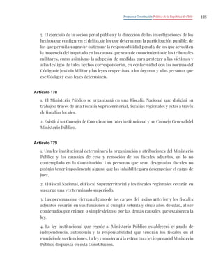 Propuesta Constitución Política de la República de Chile 135
5. El ejercicio de la acción penal pública y la dirección de las investigaciones de los
hechos que configuren el delito, de los que determinen la participación punible, de
los que permitan agravar o atenuar la responsabilidad penal y de los que acrediten
la inocencia del imputado en las causas que sean de conocimiento de los tribunales
militares, como asimismo la adopción de medidas para proteger a las víctimas y
a los testigos de tales hechos corresponderán, en conformidad con las normas del
Código de Justicia Militar y las leyes respectivas, a los órganos y a las personas que
ese Código y esas leyes determinen.
Artículo 178
1. El Ministerio Público se organizará en una Fiscalía Nacional que dirigirá su
trabajo a través de una Fiscalía Supraterritorial, fiscalías regionales y estas a través
de fiscalías locales.
2. Existirá un Consejo de Coordinación Interinstitucional y un Consejo General del
Ministerio Público.
Artículo 179
1. Una ley institucional determinará la organización y atribuciones del Ministerio
Público y las causales de cese y remoción de los fiscales adjuntos, en lo no
contemplado en la Constitución. Las personas que sean designadas fiscales no
podrán tener impedimento alguno que las inhabilite para desempeñar el cargo de
juez.
2. El Fiscal Nacional, el Fiscal Supraterritorial y los fiscales regionales cesarán en
su cargo una vez terminado su período.
3. Las personas que ejerzan alguno de los cargos del inciso anterior y los fiscales
adjuntos cesarán en sus funciones al cumplir setenta y cinco años de edad, al ser
condenados por crimen o simple delito o por las demás causales que establezca la
ley.
4. La ley institucional que regule al Ministerio Público establecerá el grado de
independencia, autonomía y la responsabilidad que tendrán los fiscales en el
ejercicio de sus funciones. La ley considerará la estructura jerárquica del Ministerio
Público dispuesta en esta Constitución.
 