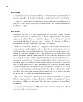 136
Artículo 180
1. No podrán postular a los cargos de Fiscal Nacional, de Fiscal Supraterritorial, de
fiscales regionales o de fiscales adjuntos, los miembros activos del Poder Judicial.
2. Quienes ejerzan alguna de las funciones señaladas en el inciso anterior no podrán
postular a cargos de elección popular en los siguientes dos años después de haber
finalizado su cargo.
Artículo 181
1. El Fiscal Nacional es la autoridad superior del Ministerio Público, de quien
dependen jerárquica y directamente el Fiscal Supraterritorial, los fiscales
regionales y, a través de estos, los fiscales adjuntos. El Fiscal Nacional tendrá la
superintendencia directiva, correccional y económica del Ministerio Público, en
conformidad con la ley institucional que regula este órgano.
2. El Fiscal Nacional será designado a propuesta del Presidente de la República,
con acuerdo del Senado adoptado por tres quintos de sus miembros en ejercicio, en
sesión especialmente convocada al efecto. El Presidente realizará la propuesta sobre
la base de una quina elaborada por la Corte Suprema, la que será confeccionada
previas audiencias públicas sobre un listado de diez candidatos determinados por
un sistema de concurso público regulado en la ley institucional. Si el Senado no
aprobare la proposición del Presidente de la República, la Corte Suprema volverá a
completar la quina mediante votación entre los candidatos restantes. De rechazarse
nuevamente la propuesta del Presidente en el Senado, se repetirá el procedimiento
sucesivamente. La quina elaborada por la Corte Suprema se formará en una misma
y única votación en la cual cada integrante del pleno de la Corte Suprema tendrá
derecho a votar por tres personas, resultando electas las cinco primeras mayorías.
De producirse un empate, se dirimirá mediante sorteo.
3. En caso de renuncia de alguno de los postulantes incorporados en la quina,
la Corte Suprema deberá proponer, dentro del listado presentado por el sistema
de concurso público que determine la ley, un nuevo nombre en sustitución del
renunciado.
4. El proceso de elección del Fiscal Nacional deberá comenzar noventa días antes de
que se encuentre vacante su cargo.
 