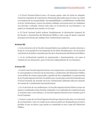 Propuesta Constitución Política de la República de Chile 137
5. El Fiscal Nacional deberá tener a lo menos quince años de título de abogado,
reunir los requisitos de experiencia y formación adecuados para el cargo, no contar
con ninguna de las incapacidades, incompatibilidades y prohibiciones establecidas
en la ley institucional y poseer las demás calidades necesarias para ser ciudadano
con derecho a sufragio. Durará ocho años en el ejercicio de sus funciones y no
podrá ser designado nuevamente en el cargo.
6. El Fiscal Nacional podrá ordenar fundadamente la destinación temporal de
los fiscales y funcionarios del Ministerio Público a otro cargo de igual o superior
jerarquía en la forma que indique la ley institucional respectiva.
Artículo 182
1. En la estructura de la Fiscalía Nacional habrá una unidad de asuntos internos a
la que le corresponderá la investigación de las faltas disciplinarias y de los hechos
constitutivos de delitos cometidos por fiscales y funcionarios del Ministerio Público.
2. La ley institucional regulará su organización y funcionamiento, así como el
estatuto de sus integrantes, para el ejercicio independiente de sus funciones.
Artículo 183
1. Existirá una Fiscalía Supraterritorial, con competencia a nivel nacional, a la cual
le corresponderá el ejercicio de las funciones y atribuciones del Ministerio Público
en los delitos de crimen organizado y aquellos de alta complejidad. La organización
de la Fiscalía Supraterritorial y los delitos que esta persiga serán determinados por
el Fiscal Nacional, de acuerdo con la ley institucional, habiendo oído previamente
al Consejo de Coordinación Interinstitucional.
2. En el ejercicio de sus atribuciones, la Fiscalía Supraterritorial deberá actuar de
manera coordinada con las fiscalías regionales. Las contiendas de competencia que
se susciten entre estas últimas y la Fiscalía Supraterritorial serán resueltas por el
Fiscal Nacional.
3. Estará a cargo de un Fiscal Supraterritorial que durará ocho años en el ejercicio
de sus funciones y una vez cesado en su cargo no podrá ser designado por un nuevo
período, lo que no obsta a que pueda ser nombrado en otro cargo del Ministerio
Público.
 