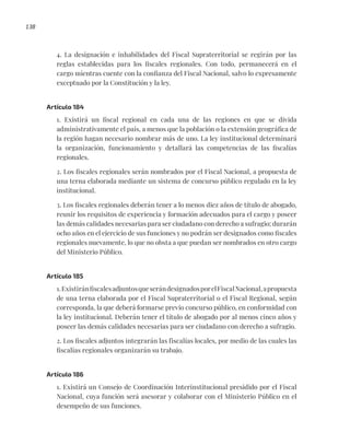 138
4. La designación e inhabilidades del Fiscal Supraterritorial se regirán por las
reglas establecidas para los fiscales regionales. Con todo, permanecerá en el
cargo mientras cuente con la confianza del Fiscal Nacional, salvo lo expresamente
exceptuado por la Constitución y la ley.
Artículo 184
1. Existirá un fiscal regional en cada una de las regiones en que se divida
administrativamente el país, a menos que la población o la extensión geográfica de
la región hagan necesario nombrar más de uno. La ley institucional determinará
la organización, funcionamiento y detallará las competencias de las fiscalías
regionales.
2. Los fiscales regionales serán nombrados por el Fiscal Nacional, a propuesta de
una terna elaborada mediante un sistema de concurso público regulado en la ley
institucional.
3. Los fiscales regionales deberán tener a lo menos diez años de título de abogado,
reunir los requisitos de experiencia y formación adecuados para el cargo y poseer
las demás calidades necesarias para ser ciudadano con derecho a sufragio; durarán
ocho años en el ejercicio de sus funciones y no podrán ser designados como fiscales
regionales nuevamente, lo que no obsta a que puedan ser nombrados en otro cargo
del Ministerio Público.
Artículo 185
1.ExistiránfiscalesadjuntosqueserándesignadosporelFiscalNacional,apropuesta
de una terna elaborada por el Fiscal Supraterritorial o el Fiscal Regional, según
corresponda, la que deberá formarse previo concurso público, en conformidad con
la ley institucional. Deberán tener el título de abogado por al menos cinco años y
poseer las demás calidades necesarias para ser ciudadano con derecho a sufragio.
2. Los fiscales adjuntos integrarán las fiscalías locales, por medio de las cuales las
fiscalías regionales organizarán su trabajo.
Artículo 186
1. Existirá un Consejo de Coordinación Interinstitucional presidido por el Fiscal
Nacional, cuya función será asesorar y colaborar con el Ministerio Público en el
desempeño de sus funciones.
 