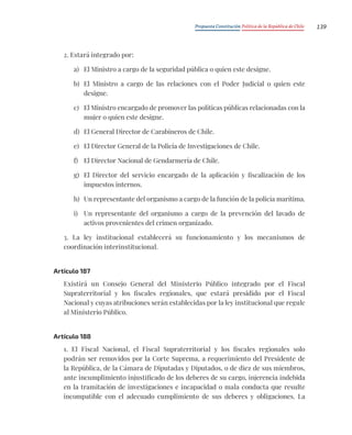 Propuesta Constitución Política de la República de Chile 139
2. Estará integrado por:
a) El Ministro a cargo de la seguridad pública o quien este designe.
b) El Ministro a cargo de las relaciones con el Poder Judicial o quien este
designe.
c) El Ministro encargado de promover las políticas públicas relacionadas con la
mujer o quien este designe.
d) El General Director de Carabineros de Chile.
e) El Director General de la Policía de Investigaciones de Chile.
f) El Director Nacional de Gendarmería de Chile.
g) El Director del servicio encargado de la aplicación y fiscalización de los
impuestos internos.
h) Un representante del organismo a cargo de la función de la policía marítima.
i) Un representante del organismo a cargo de la prevención del lavado de
activos provenientes del crimen organizado.
3. La ley institucional establecerá su funcionamiento y los mecanismos de
coordinación interinstitucional.
Artículo 187
Existirá un Consejo General del Ministerio Público integrado por el Fiscal
Supraterritorial y los fiscales regionales, que estará presidido por el Fiscal
Nacional y cuyas atribuciones serán establecidas por la ley institucional que regule
al Ministerio Público.
Artículo 188
1. El Fiscal Nacional, el Fiscal Supraterritorial y los fiscales regionales solo
podrán ser removidos por la Corte Suprema, a requerimiento del Presidente de
la República, de la Cámara de Diputadas y Diputados, o de diez de sus miembros,
ante incumplimiento injustificado de los deberes de su cargo, injerencia indebida
en la tramitación de investigaciones e incapacidad o mala conducta que resulte
incompatible con el adecuado cumplimiento de sus deberes y obligaciones. La
 