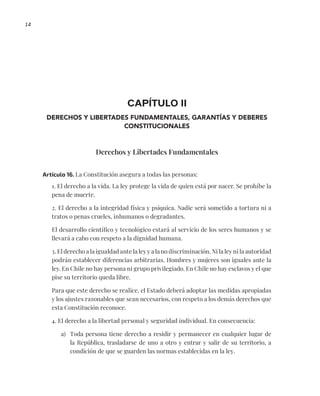 14
CAPÍTULO II
DERECHOS Y LIBERTADES FUNDAMENTALES, GARANTÍAS Y DEBERES
CONSTITUCIONALES
Derechos y Libertades Fundamentales
Artículo 16. La Constitución asegura a todas las personas:
1. El derecho a la vida. La ley protege la vida de quien está por nacer. Se prohíbe la
pena de muerte.
2. El derecho a la integridad física y psíquica. Nadie será sometido a tortura ni a
tratos o penas crueles, inhumanos o degradantes.
El desarrollo científico y tecnológico estará al servicio de los seres humanos y se
llevará a cabo con respeto a la dignidad humana.
3. El derecho a la igualdad ante la ley y a la no discriminación. Ni la ley ni la autoridad
podrán establecer diferencias arbitrarias. Hombres y mujeres son iguales ante la
ley. En Chile no hay persona ni grupo privilegiado. En Chile no hay esclavos y el que
pise su territorio queda libre.
Para que este derecho se realice, el Estado deberá adoptar las medidas apropiadas
y los ajustes razonables que sean necesarios, con respeto a los demás derechos que
esta Constitución reconoce.
4. El derecho a la libertad personal y seguridad individual. En consecuencia:
a) Toda persona tiene derecho a residir y permanecer en cualquier lugar de
la República, trasladarse de uno a otro y entrar y salir de su territorio, a
condición de que se guarden las normas establecidas en la ley.
 