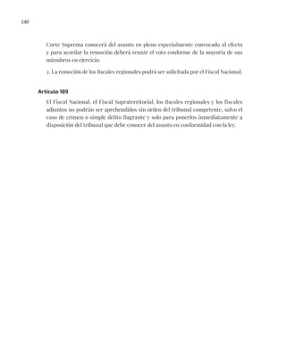 140
Corte Suprema conocerá del asunto en pleno especialmente convocado al efecto
y para acordar la remoción deberá reunir el voto conforme de la mayoría de sus
miembros en ejercicio.
2. La remoción de los fiscales regionales podrá ser solicitada por el Fiscal Nacional.
Artículo 189
El Fiscal Nacional, el Fiscal Supraterritorial, los fiscales regionales y los fiscales
adjuntos no podrán ser aprehendidos sin orden del tribunal competente, salvo el
caso de crimen o simple delito flagrante y solo para ponerlos inmediatamente a
disposición del tribunal que debe conocer del asunto en conformidad con la ley.
 