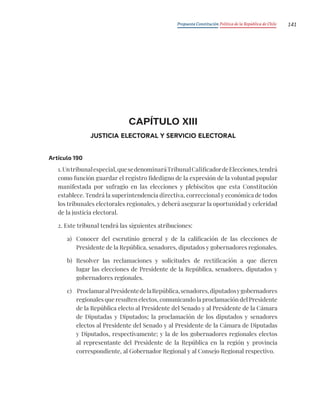 Propuesta Constitución Política de la República de Chile 141
CAPÍTULO XIII
JUSTICIA ELECTORAL Y SERVICIO ELECTORAL
Artículo 190
1.Untribunalespecial,quesedenominaráTribunalCalificadordeElecciones,tendrá
como función guardar el registro fidedigno de la expresión de la voluntad popular
manifestada por sufragio en las elecciones y plebiscitos que esta Constitución
establece. Tendrá la superintendencia directiva, correccional y económica de todos
los tribunales electorales regionales, y deberá asegurar la oportunidad y celeridad
de la justicia electoral.
2. Este tribunal tendrá las siguientes atribuciones:
a) Conocer del escrutinio general y de la calificación de las elecciones de
Presidente de la República, senadores, diputados y gobernadores regionales.
b) Resolver las reclamaciones y solicitudes de rectificación a que dieren
lugar las elecciones de Presidente de la República, senadores, diputados y
gobernadores regionales.
c) ProclamaralPresidentedelaRepública,senadores,diputadosygobernadores
regionales que resulten electos, comunicando la proclamación del Presidente
de la República electo al Presidente del Senado y al Presidente de la Cámara
de Diputadas y Diputados; la proclamación de los diputados y senadores
electos al Presidente del Senado y al Presidente de la Cámara de Diputadas
y Diputados, respectivamente; y la de los gobernadores regionales electos
al representante del Presidente de la República en la región y provincia
correspondiente, al Gobernador Regional y al Consejo Regional respectivo.
 