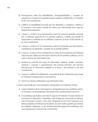 142
d) Pronunciarse sobre las inhabilidades, incompatibilidades y causales de
cesación en el cargo de los parlamentarios según lo establecido en el artículo
69 de esta Constitución.
e) Calificar la inhabilidad invocada por los diputados y senadores, relativa a
la renuncia a sus cargos cuando les afecte una enfermedad grave que les
impida desempeñarlos.
f) Conocer y resolver de la reclamación contra la sentencia definitiva dictada
por el tribunal supremo de los partidos políticos, cuando esta decida la
suspensión o expulsión de un militante conforme al inciso 8 del artículo 44
de esta Constitución.
g) Conocer y resolver de la reclamación contra la resolución que determina la
expulsión de un diputado o senador de un partido político.
h) Conocer y resolver de la reclamación en contra de la resolución del Tribunal
Supremo que califica las elecciones internas de los partidos políticos, en los
casos y formas que determine la ley.
i) Declarar la cesación del cargo de gobernador regional, alcalde, consejero
regional y concejal a requerimiento del Consejo Directivo del Servicio
Electoral por la infracción señalada en el inciso 2 del artículo 153 de esta
Constitución.
j) Conocer y calificar los plebiscitos, sin perjuicio de las atribuciones que tenga
el Tribunal Constitucional en esta materia.
k) Ejercer las demás atribuciones que determine la ley.
3. Estará constituido por cinco miembros designados en la siguiente forma:
a) Cuatro ministros de la Corte Suprema, designados por esta, mediante sorteo,
en la forma y oportunidad que determine la ley institucional respectiva.
b) Un ciudadano que hubiere ejercido el cargo de Presidente o Vicepresidente de
la Cámara de Diputadas y Diputados o del Senado por un período no inferior
a los trescientos sesenta y cinco días, designado por la Corte Suprema en la
forma señalada en el literal a) precedente, de entre todos aquellos que reúnan
las calidades indicadas. La ley institucional determinará la retribución que
corresponda por el ejercicio de esta función.
 