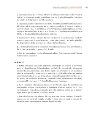 Propuesta Constitución Política de la República de Chile 143
4. La designación a que se refiere el literal b) del inciso anterior no podrá recaer en
quienes sean parlamentarios, candidatos a cargos de elección popular, ministros
de Estado, ni dirigentes de partidos políticos.
5. En caso de ausencia temporal de uno de los miembros del Tribunal Calificador de
Elecciones, el cargo será ocupado por su respectivo suplente. Si la ausencia recayere
sobre el titular, y este es miembro de la Corte Suprema, será reemplazado por otro
ministro sorteado al efecto. En el acto de sortear el nombramiento del ministro
titular se designará también al ministro suplente.
6. Los miembros de este tribunal durarán cuatro años en sus funciones. Con todo,
cesarán en su cargo al cumplir setenta y cinco años de edad y les serán aplicables
las disposiciones de los artículos 67 y 68 de esta Constitución.
7. El Tribunal Calificador de Elecciones conocerá como jurado en la apreciación de
los hechos y sentenciará con arreglo a derecho.
8. Una ley institucional regulará la organización y funcionamiento del Tribunal
Calificador de Elecciones.
Artículo 191
1. Habrá tribunales electorales regionales encargados de conocer el escrutinio
general y la calificación de las elecciones que la ley les encomiende, así como de
resolver las reclamaciones a que dieren lugar y de proclamar a los candidatos
electos. Asimismo, les corresponderá conocer de la calificación de las elecciones de
carácter gremial y de las que tengan lugar en aquellos grupos intermedios que la
ley señale. Sus sentencias definitivas y las demás resoluciones que determine la ley
serán apelables para ante el Tribunal Calificador de Elecciones.
2. Estos tribunales estarán constituidos por un Ministro y por dos miembros que
desempeñen o hayan desempeñado la función de Ministro suplente de la Corte
de Apelaciones respectiva, designados por esta mediante sorteo, en la forma y
oportunidad que determine la ley institucional.
3. Los miembros de este tribunal durarán seis años en sus funciones. Con todo,
cesarán en su cargo al cumplir setenta y cinco años de edad y tendrán las
inhabilidades e incompatibilidades que determine la ley.
 
