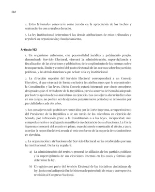 144
4. Estos tribunales conocerán como jurado en la apreciación de los hechos y
sentenciarán con arreglo a derecho.
5. La ley institucional determinará las demás atribuciones de estos tribunales y
regulará su organización y funcionamiento.
Artículo 192
1. Un organismo autónomo, con personalidad jurídica y patrimonio propio,
denominado Servicio Electoral, ejercerá la administración, supervigilancia y
fiscalización de las elecciones y plebiscitos; del cumplimiento de las normas sobre
transparencia, límite y control del gasto electoral; de las normas sobre los partidos
políticos, y las demás funciones que señale una ley institucional.
2. La dirección superior del Servicio Electoral corresponderá a un Consejo
Directivo, el que ejercerá de forma exclusiva las atribuciones que le encomienden
la Constitución y las leyes. Dicho Consejo estará integrado por cinco consejeros
designados por el Presidente de la República, previo acuerdo del Senado adoptado
por los tres quintos de sus miembros en ejercicio. Los consejeros durarán diez años
en sus cargos, no podrán ser designados para un nuevo período y se renovarán por
parcialidades cada dos años.
3. Los consejeros solo podrán ser removidos por la Corte Suprema, a requerimiento
del Presidente de la República o de un tercio de los miembros en ejercicio del
Senado, por infracción grave a la Constitución o a las leyes, incapacidad, mal
comportamiento o negligencia manifiesta en el ejercicio de sus funciones. La Corte
Suprema conocerá del asunto en pleno, especialmente convocado al efecto, y para
acordar la remoción deberá reunir el voto conforme de la mayoría de sus miembros
en ejercicio.
4. La organización y atribuciones del Servicio Electoral serán establecidas por una
ley institucional. Dicha ley regulará:
a) La administración del registro general de afiliados de los partidos políticos
y la supervigilancia de sus elecciones internas en los casos y formas que
determine la ley.
b) El registro por parte del Servicio Electoral de las iniciativas ciudadanas de
ley, junto con la disposición del sistema de patrocinio de estas y su respectiva
remisión al Congreso Nacional.
 