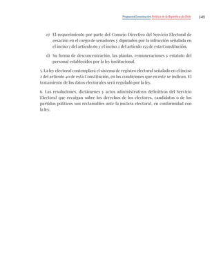 Propuesta Constitución Política de la República de Chile 145
c) El requerimiento por parte del Consejo Directivo del Servicio Electoral de
cesación en el cargo de senadores y diputados por la infracción señalada en
el inciso 7 del artículo 69 y el inciso 2 del artículo 153 de esta Constitución.
d) Su forma de desconcentración, las plantas, remuneraciones y estatuto del
personal establecidos por la ley institucional.
5. La ley electoral contemplará el sistema de registro electoral señalado en el inciso
2 del artículo 40 de esta Constitución, en las condiciones que en este se indican. El
tratamiento de los datos electorales será regulado por la ley.
6. Las resoluciones, dictámenes y actos administrativos definitivos del Servicio
Electoral que recaigan sobre los derechos de los electores, candidatos o de los
partidos políticos son reclamables ante la justicia electoral, en conformidad con
la ley.
 