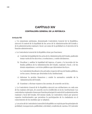 146
CAPÍTULO XIV
CONTRALORÍA GENERAL DE LA REPÚBLICA
Artículo 193
1. Un organismo autónomo, denominado Contraloría General de la República,
ejercerá el control de la legalidad de los actos de la Administración del Estado y
de la administración regional y local, así como de la probidad en el ejercicio de la
función administrativa.
2. La Contraloría General de la República tiene por funciones:
a) Controlar la legalidad de los actos de la Administración del Estado, pudiendo
tomar razón de los decretos y resoluciones, y emitir dictámenes.
b) Fiscalizar y auditar la legalidad del ingreso, el gasto y la inversión de los
fondos públicos de la Administración del Estado, regional y local, y de los
demás organismos y servicios públicos que determinen las leyes.
La Contraloría fiscalizará a los privados respecto del uso de fondos públicos,
en los casos y formas que determine la ley institucional.
c) Informar la gestión financiera y emitir la normativa contable de la
Administración del Estado.
d) Examinar y efectuar reparos a las cuentas, de acuerdo con la ley.
3. La Contraloría General de la República ejercerá sus atribuciones en cada una
de las regiones del país, de acuerdo con lo establecido en la ley institucional. Las
contralorías regionales tienen por función principal el control de la administración
regional y local del Estado. Del mismo modo, la Contraloría velará por generar
espacios institucionales que permitan la participación de la ciudadanía en el
conocimiento de las medidas que se adoptan.
4. Los actos de la Contraloría General de la República se regirán por los principios de
probidad, transparencia, publicidad, celeridad y rendición de cuentas. El Contralor
 