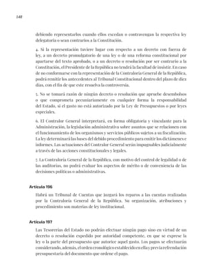 148
debiendo representarlos cuando ellos excedan o contravengan la respectiva ley
delegatoria o sean contrarios a la Constitución.
4. Si la representación tuviere lugar con respecto a un decreto con fuerza de
ley, a un decreto promulgatorio de una ley o de una reforma constitucional por
apartarse del texto aprobado, o a un decreto o resolución por ser contrario a la
Constitución, el Presidente de la República no tendrá la facultad de insistir. En caso
de no conformarse con la representación de la Contraloría General de la República,
podrá remitir los antecedentes al Tribunal Constitucional dentro del plazo de diez
días, con el fin de que este resuelva la controversia.
5. No se tomará razón de ningún decreto o resolución que apruebe desembolsos
o que comprometa pecuniariamente en cualquier forma la responsabilidad
del Estado, si el gasto no está autorizado por la Ley de Presupuestos o por leyes
especiales.
6. El Contralor General interpretará, en forma obligatoria y vinculante para la
Administración, la legislación administrativa sobre asuntos que se relacionen con
el funcionamiento de los organismos y servicios públicos sujetos a su fiscalización.
La ley determinará las bases del debido procedimiento para emitir los dictámenes e
informes. Las actuaciones del Contralor General serán impugnables judicialmente
a través de las acciones constitucionales y legales.
7. La Contraloría General de la República, con motivo del control de legalidad o de
las auditorías, no podrá evaluar los aspectos de mérito o de conveniencia de las
decisiones políticas o administrativas.
Artículo 196
Habrá un Tribunal de Cuentas que juzgará los reparos a las cuentas realizadas
por la Contraloría General de la República. Su organización, atribuciones y
procedimiento son materias de ley institucional.
Artículo 197
Las Tesorerías del Estado no podrán efectuar ningún pago sino en virtud de un
decreto o resolución expedido por autoridad competente, en que se exprese la
ley o la parte del presupuesto que autorice aquel gasto. Los pagos se efectuarán
considerando,además,elordencronológicoestablecidoenellaypreviarefrendación
presupuestaria del documento que ordene el pago.
 