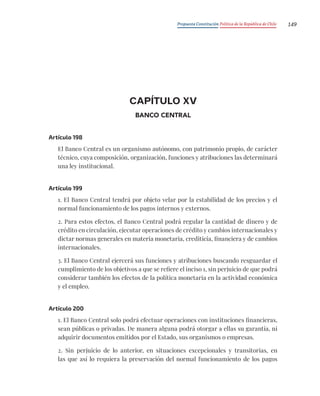 Propuesta Constitución Política de la República de Chile 149
CAPÍTULO XV
BANCO CENTRAL
Artículo 198
El Banco Central es un organismo autónomo, con patrimonio propio, de carácter
técnico, cuya composición, organización, funciones y atribuciones las determinará
una ley institucional.
Artículo 199
1. El Banco Central tendrá por objeto velar por la estabilidad de los precios y el
normal funcionamiento de los pagos internos y externos.
2. Para estos efectos, el Banco Central podrá regular la cantidad de dinero y de
crédito en circulación, ejecutar operaciones de crédito y cambios internacionales y
dictar normas generales en materia monetaria, crediticia, financiera y de cambios
internacionales.
3. El Banco Central ejercerá sus funciones y atribuciones buscando resguardar el
cumplimiento de los objetivos a que se refiere el inciso 1, sin perjuicio de que podrá
considerar también los efectos de la política monetaria en la actividad económica
y el empleo.
Artículo 200
1. El Banco Central solo podrá efectuar operaciones con instituciones financieras,
sean públicas o privadas. De manera alguna podrá otorgar a ellas su garantía, ni
adquirir documentos emitidos por el Estado, sus organismos o empresas.
2. Sin perjuicio de lo anterior, en situaciones excepcionales y transitorias, en
las que así lo requiera la preservación del normal funcionamiento de los pagos
 