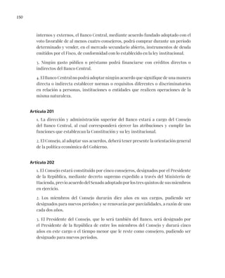 150
internos y externos, el Banco Central, mediante acuerdo fundado adoptado con el
voto favorable de al menos cuatro consejeros, podrá comprar durante un período
determinado y vender, en el mercado secundario abierto, instrumentos de deuda
emitidos por el Fisco, de conformidad con lo establecido en la ley institucional.
3. Ningún gasto público o préstamo podrá financiarse con créditos directos o
indirectos del Banco Central.
4. El Banco Central no podrá adoptar ningún acuerdo que signifique de una manera
directa o indirecta establecer normas o requisitos diferentes o discriminatorios
en relación a personas, instituciones o entidades que realicen operaciones de la
misma naturaleza.
Artículo 201
1. La dirección y administración superior del Banco estará a cargo del Consejo
del Banco Central, al cual corresponderá ejercer las atribuciones y cumplir las
funciones que establezcan la Constitución y su ley institucional.
2. El Consejo, al adoptar sus acuerdos, deberá tener presente la orientación general
de la política económica del Gobierno.
Artículo 202
1. El Consejo estará constituido por cinco consejeros, designados por el Presidente
de la República, mediante decreto supremo expedido a través del Ministerio de
Hacienda, previo acuerdo del Senado adoptado por los tres quintos de sus miembros
en ejercicio.
2. Los miembros del Consejo durarán diez años en sus cargos, pudiendo ser
designados para nuevos períodos y se renovarán por parcialidades, a razón de uno
cada dos años.
3. El Presidente del Consejo, que lo será también del Banco, será designado por
el Presidente de la República de entre los miembros del Consejo y durará cinco
años en este cargo o el tiempo menor que le reste como consejero, pudiendo ser
designado para nuevos períodos.
 