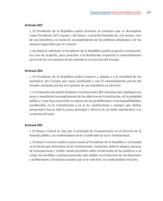 Propuesta Constitución Política de la República de Chile 151
Artículo 203
1. El Presidente de la República podrá destituir al consejero que se desempeñe
como Presidente del Consejo y del Banco, a petición fundada de, a lo menos, tres
de sus miembros, en razón de incumplimiento de las políticas adoptadas o de las
normas impartidas por el Consejo.
2. Recibida la solicitud, el Presidente de la República podrá acogerla o rechazarla.
En caso de acogerla, para proceder a la destitución requerirá el consentimiento
previo de los tres quintos de los miembros en ejercicio del Senado.
Artículo 204
1. El Presidente de la República podrá remover a alguno o a la totalidad de los
miembros del Consejo por causa justificada y con el consentimiento previo del
Senado, otorgado por los tres quintos de sus miembros en ejercicio.
2. La remoción solo podrá fundarse en actuaciones del consejero que impliquen un
grave y manifiesto incumplimiento de los objetivos de la institución, de la probidad
pública, o que haya incurrido en alguna de las prohibiciones o incompatibilidades
establecidas en la Constitución o en la ley institucional y siempre que dichas
actuaciones hayan sido la causa principal y directa de un daño significativo a la
economía del país.
Artículo 205
1. El Banco Central se rige por el principio de transparencia en el ejercicio de la
función pública, en conformidad con lo establecido en su ley institucional.
2. El Banco Central rendirá cuenta anual al Presidente de la República y al Senado
en la forma que determine la ley institucional. Asimismo, deberá adoptar normas
de transparencia y rendir cuenta periódica sobre la ejecución de las políticas a su
cargo, las medidas y normas generales que adopte en el ejercicio de sus funciones
y atribuciones y los demás asuntos que se le soliciten, en conformidad con la ley.
 
