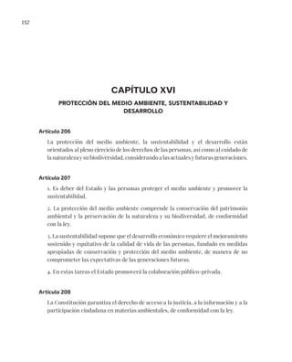 152
CAPÍTULO XVI
PROTECCIÓN DEL MEDIO AMBIENTE, SUSTENTABILIDAD Y
DESARROLLO
Artículo 206
La protección del medio ambiente, la sustentabilidad y el desarrollo están
orientados al pleno ejercicio de los derechos de las personas, así como al cuidado de
la naturaleza y su biodiversidad, considerando a las actuales y futuras generaciones.
Artículo 207
1. Es deber del Estado y las personas proteger el medio ambiente y promover la
sustentabilidad.
2. La protección del medio ambiente comprende la conservación del patrimonio
ambiental y la preservación de la naturaleza y su biodiversidad, de conformidad
con la ley.
3. La sustentabilidad supone que el desarrollo económico requiere el mejoramiento
sostenido y equitativo de la calidad de vida de las personas, fundado en medidas
apropiadas de conservación y protección del medio ambiente, de manera de no
comprometer las expectativas de las generaciones futuras.
4. En estas tareas el Estado promoverá la colaboración público-privada.
Artículo 208
La Constitución garantiza el derecho de acceso a la justicia, a la información y a la
participación ciudadana en materias ambientales, de conformidad con la ley.
 