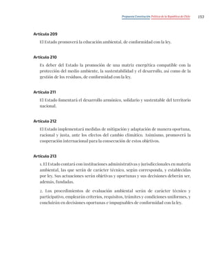 Propuesta Constitución Política de la República de Chile 153
Artículo 209
El Estado promoverá la educación ambiental, de conformidad con la ley.
Artículo 210
Es deber del Estado la promoción de una matriz energética compatible con la
protección del medio ambiente, la sustentabilidad y el desarrollo, así como de la
gestión de los residuos, de conformidad con la ley.
Artículo 211
El Estado fomentará el desarrollo armónico, solidario y sustentable del territorio
nacional.
Artículo 212
El Estado implementará medidas de mitigación y adaptación de manera oportuna,
racional y justa, ante los efectos del cambio climático. Asimismo, promoverá la
cooperación internacional para la consecución de estos objetivos.
Artículo 213
1. El Estado contará con instituciones administrativas y jurisdiccionales en materia
ambiental, las que serán de carácter técnico, según corresponda, y establecidas
por ley. Sus actuaciones serán objetivas y oportunas y sus decisiones deberán ser,
además, fundadas.
2. Los procedimientos de evaluación ambiental serán de carácter técnico y
participativo, emplearán criterios, requisitos, trámites y condiciones uniformes, y
concluirán en decisiones oportunas e impugnables de conformidad con la ley.
 