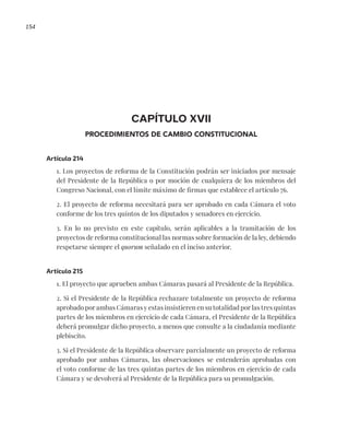154
CAPÍTULO XVII
PROCEDIMIENTOS DE CAMBIO CONSTITUCIONAL
Artículo 214
1. Los proyectos de reforma de la Constitución podrán ser iniciados por mensaje
del Presidente de la República o por moción de cualquiera de los miembros del
Congreso Nacional, con el límite máximo de firmas que establece el artículo 76.
2. El proyecto de reforma necesitará para ser aprobado en cada Cámara el voto
conforme de los tres quintos de los diputados y senadores en ejercicio.
3. En lo no previsto en este capítulo, serán aplicables a la tramitación de los
proyectos de reforma constitucional las normas sobre formación de la ley, debiendo
respetarse siempre el quorum señalado en el inciso anterior.
Artículo 215
1. El proyecto que aprueben ambas Cámaras pasará al Presidente de la República.
2. Si el Presidente de la República rechazare totalmente un proyecto de reforma
aprobado por ambas Cámaras y estas insistieren en su totalidad por las tres quintas
partes de los miembros en ejercicio de cada Cámara, el Presidente de la República
deberá promulgar dicho proyecto, a menos que consulte a la ciudadanía mediante
plebiscito.
3. Si el Presidente de la República observare parcialmente un proyecto de reforma
aprobado por ambas Cámaras, las observaciones se entenderán aprobadas con
el voto conforme de las tres quintas partes de los miembros en ejercicio de cada
Cámara y se devolverá al Presidente de la República para su promulgación.
 