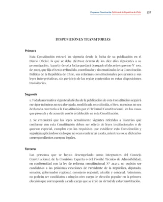 Propuesta Constitución Política de la República de Chile 157
DISPOSICIONES TRANSITORIAS
Primera
Esta Constitución entrará en vigencia desde la fecha de su publicación en el
Diario Oficial, la que se debe efectuar dentro de los diez días siguientes a su
promulgación. A partir de esta fecha quedará derogado el decreto supremo N° 100,
de 2005, que fija el texto refundido, coordinado y sistematizado de la Constitución
Política de la República de Chile, sus reformas constitucionales posteriores y sus
leyes interpretativas, sin perjuicio de las reglas contenidas en estas disposiciones
transitorias.
Segunda
1. Toda la normativa vigente a la fecha de la publicación de esta Constitución seguirá
en vigor mientras no sea derogada, modificada o sustituida, o bien, mientras no sea
declarada contraria a la Constitución por el Tribunal Constitucional, en los casos
que proceda y de acuerdo con lo establecido en esta Constitución.
2. Se entenderá que las leyes actualmente vigentes referidas a materias que
conforme con esta Constitución deben ser objeto de leyes institucionales o de
quorum especial, cumplen con los requisitos que establece esta Constitución y
seguirán aplicándose en lo que no sean contrarias a esta, mientras no se dicten los
correspondientes cuerpos legales.
Tercera
Las personas que se hayan desempeñado como integrantes del Consejo
Constitucional, de la Comisión Experta o del Comité Técnico de Admisibilidad,
en conformidad con la ley de reforma constitucional Nº 21.533, no podrán ser
candidatos a las próximas elecciones de Presidente de la República, diputado,
senador, gobernador regional, consejero regional, alcalde y concejal. Asimismo,
no podrán ser candidatos a ningún otro cargo de elección popular en la primera
elección que corresponda a cada cargo que se cree en virtud de esta Constitución.
 