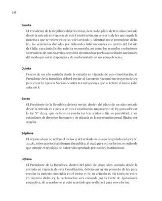 158
Cuarta
El Presidente de la República deberá enviar, dentro del plazo de tres años contado
desde la entrada en vigencia de esta Constitución, un proyecto de ley que regule la
materia a que se refiere el inciso 3 del artículo 3. Mientras no se promulgue dicha
ley, las sentencias dictadas por tribunales internacionales en contra del Estado
de Chile, cuya jurisdicción este ha reconocido, así como los acuerdos o soluciones
alternativas de controversias, seguirán ejecutándose por las autoridades nacionales
del modo que así lo dispongan y de conformidad con sus competencias.
Quinta
Dentro de un año contado desde la entrada en vigencia de esta Constitución, el
Presidente de la República deberá enviar al Congreso Nacional un proyecto de ley
para crear la Agencia Nacional contra la Corrupción a que se refiere el inciso 6 del
artículo 8.
Sexta
El Presidente de la República deberá enviar, dentro del plazo de un año contado
desde la entrada en vigencia de esta Constitución, un proyecto de ley para adecuar
la ley Nº 18.314, que determina conductas terroristas y fija su penalidad, a los
estándares de derechos humanos y de eficacia en la persecución penal fijados por
aquella.
Séptima
El órgano al que se refiere el inciso 15 del artículo 16 es aquel regulado en la ley N°
20.285, sobre acceso a la información pública, el cual, para estos efectos, se entiende
que cumple el requisito de haber sido aprobado por una ley institucional.
Octava
El Presidente de la República, dentro del plazo de cinco años contado desde la
entrada en vigencia de esta Constitución, deberá enviar un proyecto de ley para
regular la materia contenida en el inciso 17 de su artículo 16. En tanto no entre
en vigencia dicha ley, la reclamación será conocida por la Corte de Apelaciones
respectiva, de acuerdo con el auto acordado que se dictará para esos efectos.
 