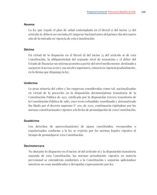 Propuesta Constitución Política de la República de Chile 159
Novena
La ley que regule el plan de salud contemplado en el literal c) del inciso 22 del
artículo 16, deberá ser enviada al Congreso Nacional antes del primer día del cuarto
año de la entrada en vigencia de esta Constitución.
Décima
En virtud de lo dispuesto en el literal d) del inciso 23 del artículo 16 de esta
Constitución, la obligatoriedad del segundo nivel de transición y el deber del
Estado de financiar un sistema gratuito a partir del nivel medio menor, destinado a
asegurar el acceso a este y sus niveles superiores, entrará en vigencia gradualmente,
en la forma que disponga la ley.
Undécima
La gran minería del cobre y las empresas consideradas como tal, nacionalizadas
en virtud de lo prescrito en la disposición decimoséptima transitoria de la
Constitución Política de 1925, ratificada por la disposición tercera transitoria de
la Constitución Política de 1980, cuyo texto refundido, coordinado y sistematizado
fue fijado por el decreto supremo N° 100, de 2005, continuarán rigiéndose por las
normas constitucionales vigentes a la fecha de promulgación de esta Constitución.
Duodécima
Los derechos de aprovechamiento de aguas constituidos, reconocidos o
regularizados conforme a la ley se regirán por las normas legales vigentes al
tiempo de promulgarse esta Constitución.
Decimotercera
No obstante lo dispuesto en el inciso 28 del artículo 16 y la disposición transitoria
segunda de esta Constitución, las normas actualmente vigentes en materia
previsional se entenderán conformes a la Constitución y seguirán aplicándose
mientras no sean modificadas o derogadas expresamente por ley.
 