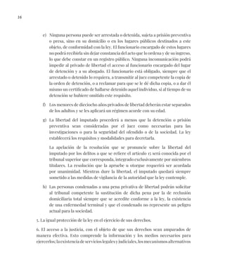 16
e) Ninguna persona puede ser arrestada o detenida, sujeta a prisión preventiva
o presa, sino en su domicilio o en los lugares públicos destinados a este
objeto, de conformidad con la ley. El funcionario encargado de estos lugares
no podrá recibirla sin dejar constancia del acto que lo ordena y de su ingreso,
lo que debe constar en un registro público. Ninguna incomunicación podrá
impedir al privado de libertad el acceso al funcionario encargado del lugar
de detención y a su abogado. El funcionario está obligado, siempre que el
arrestado o detenido lo requiera, a transmitir al juez competente la copia de
la orden de detención, o a reclamar para que se le dé dicha copia, o a dar él
mismo un certificado de hallarse detenido aquel individuo, si al tiempo de su
detención se hubiere omitido este requisito.
f) Los menores de dieciocho años privados de libertad deberán estar separados
de los adultos y se les aplicará un régimen acorde con su edad.
g) La libertad del imputado procederá a menos que la detención o prisión
preventiva sean consideradas por el juez como necesarias para las
investigaciones o para la seguridad del ofendido o de la sociedad. La ley
establecerá los requisitos y modalidades para decretarla.
La apelación de la resolución que se pronuncie sobre la libertad del
imputado por los delitos a que se refiere el artículo 15 será conocida por el
tribunal superior que corresponda, integrado exclusivamente por miembros
titulares. La resolución que la apruebe u otorgue requerirá ser acordada
por unanimidad. Mientras dure la libertad, el imputado quedará siempre
sometido a las medidas de vigilancia de la autoridad que la ley contemple.
h) Las personas condenadas a una pena privativa de libertad podrán solicitar
al tribunal competente la sustitución de dicha pena por la de reclusión
domiciliaria total siempre que se acredite conforme a la ley, la existencia
de una enfermedad terminal y que el condenado no represente un peligro
actual para la sociedad.
5. La igual protección de la ley en el ejercicio de sus derechos.
6. El acceso a la justicia, con el objeto de que sus derechos sean amparados de
manera efectiva. Esto comprende la información y los medios necesarios para
ejercerlos;laexistenciadeservicioslegalesyjudiciales,losmecanismosalternativos
 