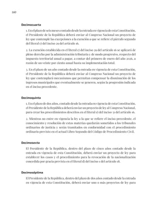 160
Decimocuarta
1.EnelplazodeseismesescontadodesdelaentradaenvigenciadeestaConstitución,
el Presidente de la República deberá enviar al Congreso Nacional un proyecto de
ley que contemple las excepciones a la exención a que se refiere el párrafo segundo
del literal c) del inciso 29 del artículo 16.
2. La exención establecida en el literal c) del inciso 29 del artículo 16 se aplicará de
pleno derecho por la administración tributaria y de modo progresivo, respecto del
impuesto territorial anual a pagar, a contar del primero de enero del año 2026, a
razón de un veinte por ciento anual hasta su implementación total.
3. En el plazo de un año contado desde la entrada en vigencia de esta Constitución,
el Presidente de la República deberá enviar al Congreso Nacional un proyecto de
ley que contemplará mecanismos que permitan compensar la disminución de los
ingresos municipales que eventualmente se generen, según la progresión indicada
en el inciso precedente.
Decimoquinta
1. En el plazo de dos años, contado desde la entrada en vigencia de esta Constitución,
el Presidente de la República deberá enviar un proyecto de ley al Congreso Nacional,
para crear los procedimientos descritos en el literal e) del inciso 31 del artículo 16.
2. Mientras no entre en vigencia la ley a la que se refiere el inciso precedente, el
conocimiento y resolución de estas materias quedarán sometidos a los tribunales
ordinarios de justicia y serán tramitados en conformidad con el procedimiento
ordinario previsto en el actual Libro Segundo del Código de Procedimiento Civil.
Decimosexta
El Presidente de la República, dentro del plazo de cinco años contado desde la
entrada en vigencia de esta Constitución, deberá enviar un proyecto de ley para
establecer los casos y el procedimiento para la revocación de la nacionalización
concedida por gracia prevista en el literal d) del inciso 1 del artículo 18.
Decimoséptima
El Presidente de la República, dentro del plazo de dos años contado desde la entrada
en vigencia de esta Constitución, deberá enviar uno o más proyectos de ley para
 