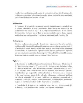 Propuesta Constitución Política de la República de Chile 161
regular los procedimientos de la acción de protección y de la acción de amparo. En
tanto no entre en vigencia la normativa que los regule, regirán los autos acordados
que la Corte Suprema dicte a esos efectos.
Decimoctava
El Presidente de la República, dentro del plazo de dieciocho meses contado desde
la entrada en vigencia de esta Constitución, deberá enviar un proyecto de ley
institucional que adecue la ley N° 18.415, orgánica constitucional de los Estados
de Excepción. En tanto no se dicte el correspondiente cuerpo legal, seguirá
aplicándose la actual normativa, en lo que no sea contraria a la Constitución.
Decimonovena
Mientras no fueren adecuadas las disposiciones legales referidas a los partidos
políticos y al Tribunal Calificador de Elecciones al nuevo régimen constitucional, el
procedimiento para la tramitación del recurso de reclamación contra resoluciones
sancionatorias de los tribunales supremos de los partidos políticos será regulado
por uno o más autos acordados dictados por el Tribunal Calificador de Elecciones,
los que asegurarán, en todo caso, un racional y justo proceso.
Vigésima
1. Mientras no se modifique la causal establecida en el número 2 del artículo 56
del decreto con fuerza de ley Nº 4, de 2017, del Ministerio Secretaría General de
la Presidencia, que fija el texto refundido, coordinado y sistematizado de la ley Nº
18.603, orgánica constitucional de los Partidos Políticos, aquella no será aplicada,
entendiéndose que los partidos políticos también se disolverán por no alcanzar
el dos coma cinco por ciento de los sufragios válidamente emitidos en la última
elección de diputados. El Tribunal Calificador de Elecciones comunicará el
escrutinio al Servicio Electoral, el que determinará el cumplimiento del mínimo
exigido. El escrutinio señalado tendrá el carácter de declarativo.
2. Para efectos de lo anterior, será aplicable lo previsto en el inciso segundo del
artículo 56 y el inciso segundo del artículo 57 del referido cuerpo legal.
 