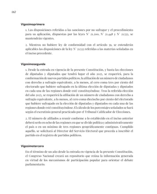 162
Vigesimoprimera
1. Las disposiciones referidas a las sanciones por no sufragar y el procedimiento
para su aplicación, dispuestas por las leyes N° 21.200, N° 21.448 y N° 21.533, se
mantendrán vigentes.
2. Mientras no hubiere ley de conformidad con el artículo 39, se entenderán
aplicables las disposiciones de la ley N° 21.533 referidas a las materias señaladas en
el inciso precedente.
Vigesimosegunda
1. Desde la entrada en vigencia de la presente Constitución, y hasta las elecciones
de diputadas y diputados que tendrá lugar el año 2025, se requerirá, para la
conformacióndenuevospartidospolíticos,laafiliacióndeunnúmerodeciudadanos
con derecho a sufragio equivalente, a lo menos, al cero coma tres por ciento del
electorado que hubiere sufragado en la última elección de diputadas y diputados
en cada una de las regiones donde esté constituyéndose. Tras la referida elección
del año 2025, se requerirá la afiliación de un número de ciudadanos con derecho a
sufragio equivalente, a lo menos, al cero coma dieciocho por ciento del electorado
que hubiere sufragado en la elección de diputadas y diputados en cada una de las
regiones donde esté constituyéndose. El cálculo de los porcentajes señalados se hará
según el escrutinio general practicado por el Tribunal Calificador de Elecciones.
2. El número de afiliados a reunir conforme a lo establecido en el inciso anterior
deberá serlo en ocho de las regiones en que se divide política y administrativamente
el país o en un mínimo de tres regiones geográficamente contiguas. Cumplido
aquello, se solicitará al Director del Servicio Electoral que proceda a inscribir el
partido en el registro de partidos políticos.
Vigesimotercera
En el término de un año desde la entrada en vigencia de la presente Constitución,
el Congreso Nacional creará un repositorio que reúna la información generada
en virtud de los mecanismos de participación popular para orientar el debate
parlamentario.
 