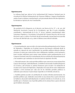 Propuesta Constitución Política de la República de Chile 163
Vigesimocuarta
La reforma legal que adecue la ley institucional del Congreso Nacional para la
creación de la Oficina Parlamentaria de Finanzas Públicas e Impacto Regulatorio,
según el nuevo régimen constitucional, será presentada dentro del año siguiente a
la entrada en vigencia de esta Constitución.
Vigesimoquinta
Sin perjuicio de lo dispuesto en el decreto con fuerza de ley Nº 2, de 2017, del
Ministerio Secretaría General de la Presidencia, que fija el texto refundido,
coordinado y sistematizado de la ley Nº 18.700, orgánica constitucional sobre
Votaciones Populares y Escrutinios, la facultad del Consejo Directivo del Servicio
Electoral a que se refiere el artículo 189 del mencionado cuerpo legal será ejercida
en el mes de abril del año 2024, sobre el último censo oficial realizado.
Vigesimosexta
1. Excepcionalmente, para acceder a la representación parlamentaria en la Cámara
de Diputadas y Diputados en el primer proceso eleccionario celebrado desde la
entrada en vigencia de esta Constitución, los partidos políticos deberán obtener
al menos el cuatro por ciento de los votos válidamente emitidos a nivel nacional o
tener escaños suficientes para sumar como mínimo cuatro parlamentarios en el
CongresoNacional,entreloseventualmenteelectosendichaelecciónparlamentaria
y los senadores que continúan en ejercicio hasta la siguiente elección.
2. Alternativamente, dos o más partidos políticos que concurran en una misma lista
o pacto electoral que, individualmente, no hubieren alcanzado el umbral dispuesto
en el inciso 4 del artículo 56, podrán fusionarse para acceder a la atribución de
escaños en la Cámara de Diputadas y Diputados si la suma de los votos válidamente
emitidos a nivel nacional por cada uno de los referidos partidos políticos es
suficiente para alcanzar el porcentaje requerido en el referido artículo 56.
3. También podrán acceder a la atribución de escaños referida anteriormente, los
partidos políticos que, habiendo concurrido en una misma lista o pacto electoral,
no hubieren alcanzado individualmente el umbral referido en el artículo 56, en la
medida que se fusionen con el partido político de la misma lista o pacto electoral
que lo hubiere alcanzado.
 