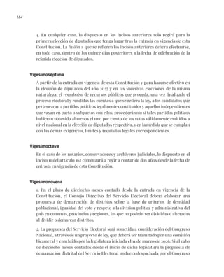 164
4. En cualquier caso, lo dispuesto en los incisos anteriores solo regirá para la
primera elección de diputados que tenga lugar tras la entrada en vigencia de esta
Constitución. La fusión a que se refieren los incisos anteriores deberá efectuarse,
en todo caso, dentro de los quince días posteriores a la fecha de celebración de la
referida elección de diputados.
Vigesimoséptima
A partir de la entrada en vigencia de esta Constitución y para hacerse efectivo en
la elección de diputados del año 2025 y en las sucesivas elecciones de la misma
naturaleza, el reembolso de recursos públicos que proceda, una vez finalizado el
proceso electoral y rendidas las cuentas a que se refiera la ley, a los candidatos que
pertenezcan a partidos políticos legalmente constituidos y aquellos independientes
que vayan en pacto o subpactos con ellos, procederá solo si tales partidos políticos
hubieran obtenido al menos el uno por ciento de los votos válidamente emitidos a
nivel nacional en la elección de diputados respectiva, y en la medida que se cumplan
con las demás exigencias, límites y requisitos legales correspondientes.
Vigesimoctava
En el caso de los notarios, conservadores y archiveros judiciales, lo dispuesto en el
inciso 11 del artículo 162 comenzará a regir a contar de dos años desde la fecha de
entrada en vigencia de esta Constitución.
Vigesimonovena
1. En el plazo de dieciocho meses contado desde la entrada en vigencia de la
Constitución, el Consejo Directivo del Servicio Electoral deberá elaborar una
propuesta de demarcación de distritos sobre la base de criterios de densidad
poblacional, igualdad del voto y respeto a la división política y administrativa del
país en comunas, provincias y regiones, las que no podrán ser divididas o alteradas
al dividir o demarcar distritos.
2. La propuesta del Servicio Electoral será sometida a consideración del Congreso
Nacional, a través de un proyecto de ley, que deberá ser tramitado por una comisión
bicameral y concluido por la legislatura iniciada el 11 de marzo de 2026. Si al cabo
de dieciocho meses contados desde el inicio de dicha legislatura la propuesta de
demarcación distrital del Servicio Electoral no fuera despachada por el Congreso
 