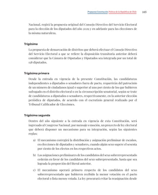 Propuesta Constitución Política de la República de Chile 165
Nacional, regirá la propuesta original del Consejo Directivo del Servicio Electoral
para la elección de los diputados del año 2029 y en adelante para las elecciones de
la misma naturaleza.
Trigésima
La propuesta de demarcación de distritos que deberá efectuar el Consejo Directivo
del Servicio Electoral a que se refiere la disposición transitoria anterior deberá
considerar que la Cámara de Diputadas y Diputados sea integrada por un total de
138 diputados.
Trigésima primera
Desde la entrada en vigencia de la presente Constitución, las candidaturas
independientes a diputados o senadores fuera de pacto, requerirán del patrocinio
de un número de ciudadanos igual o superior al uno por ciento de los que hubieren
sufragado en el distrito electoral o en la circunscripción senatorial, según se trate
de candidaturas a diputados o senadores, respectivamente, en la anterior elección
periódica de diputados, de acuerdo con el escrutinio general realizado por el
Tribunal Calificador de Elecciones.
Trigésima segunda
Dentro del año siguiente a la entrada en vigencia de esta Constitución, será
ingresado al Congreso Nacional, por mensaje o moción, un proyecto de ley electoral
que deberá disponer un mecanismo para su integración, según las siguientes
reglas:
a) El mecanismo corregirá la distribución y asignación preliminar de escaños,
en elecciones de diputados y senadores, cuando algún sexo supere el sesenta
por ciento de los electos en los respectivos actos.
b) Las asignaciones preliminares de los candidatos del sexo sobrerrepresentado
cederán en favor de los candidatos del sexo subrepresentado, hasta que sea
lograda la proporción del literal anterior.
c) El mecanismo operará primero respecto de los candidatos del sexo
sobrerrepresentado que hubieren recibido la menor votación en el pacto
electoral o lista menos votada. La ley procurará evitar la reasignación desde
 