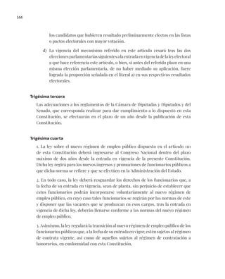 166
los candidatos que hubieren resultado preliminarmente electos en las listas
o pactos electorales con mayor votación.
d) La vigencia del mecanismo referido en este artículo cesará tras las dos
eleccionesparlamentariassiguientesalaentradaenvigenciadelaleyelectoral
a que hace referencia este artículo, o bien, si antes del referido plazo en una
misma elección parlamentaria, de no haber mediado su aplicación, fuere
lograda la proporción señalada en el literal a) en sus respectivos resultados
electorales.
Trigésima tercera
Las adecuaciones a los reglamentos de la Cámara de Diputadas y Diputados y del
Senado, que corresponda realizar para dar cumplimiento a lo dispuesto en esta
Constitución, se efectuarán en el plazo de un año desde la publicación de esta
Constitución.
Trigésima cuarta
1. La ley sobre el nuevo régimen de empleo público dispuesto en el artículo 110
de esta Constitución deberá ingresarse al Congreso Nacional dentro del plazo
máximo de dos años desde la entrada en vigencia de la presente Constitución.
Dicha ley regirá para los nuevos ingresos y promociones de funcionarios públicos a
que dicha norma se refiere y que se efectúen en la Administración del Estado.
2. En todo caso, la ley deberá resguardar los derechos de los funcionarios que, a
la fecha de su entrada en vigencia, sean de planta, sin perjuicio de establecer que
estos funcionarios podrán incorporarse voluntariamente al nuevo régimen de
empleo público, en cuyo caso tales funcionarios se regirán por las normas de este
y disponer que las vacantes que se produzcan en esos cargos, tras la entrada en
vigencia de dicha ley, deberán llenarse conforme a las normas del nuevo régimen
de empleo público.
3. Asimismo, la ley regulará la transición al nuevo régimen de empleo público de los
funcionarios públicos que, a la fecha de su entrada en vigor, estén sujetos al régimen
de contrata vigente, así como de aquellos sujetos al régimen de contratación a
honorarios, en conformidad con esta Constitución.
 