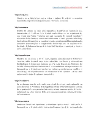 Propuesta Constitución Política de la República de Chile 167
Trigésima quinta
Mientras no se dicte la ley a que se refiere el inciso 2 del artículo 122, seguirán
rigiendo las disposiciones reglamentarias referidas a la materia.
Trigésima sexta
Dentro del término de cinco años siguientes a la entrada en vigencia de esta
Constitución, el Presidente de la República deberá ingresar un proyecto de ley
que creará una Policía Fronteriza que será encargada del control, patrullaje y
resguardo de las fronteras terrestres nacionales en la forma que determine la ley
institucional. Dicha policía se coordinará con los organismos públicos relacionados
al control fronterizo para el cumplimiento de sus objetivos, sin perjuicio de las
facultades de la Fuerza Aérea y de la Autoridad Marítima, respecto de la frontera
aérea y marítima.
Trigésima séptima
Mientras no se adecue la ley N° 19.175, orgánica constitucional de Gobierno y
Administración Regional, cuyo texto refundido, coordinado y sistematizado
fue fijado por el decreto con fuerza de ley Nº 1-19.175, de 2005, del Ministerio del
Interior, al nuevo régimen constitucional, se entenderá que los representantes del
Presidente de la República en las diversas regiones y provincias que establece el
artículo 144, son respectivamente las autoridades de los capítulos I y II del título
primero del referido decreto con fuerza de ley.
Trigésima octava
En un plazo no superior a dieciocho meses desde la entrada en vigencia del texto
constitucional, el Presidente de la República deberá enviar al Congreso Nacional
los proyectos de ley que permitan la transferencia de las competencias del inciso 1
del artículo 132 sobre fomento de las actividades productivas, turismo, vivienda e
infraestructura.
Trigésima novena
Dentro de los dos años siguientes a la entrada en vigencia de esta Constitución, el
Presidente de la República deberá presentar los proyectos de ley que regulen los
 