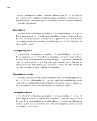 168
estatutos especiales de gobierno y administración de Rapa Nui y del Archipiélago
JuanFernández.Previoalingresodelprimerodeestos,sedeberárealizarunproceso
de participación y consulta indígena con el pueblo Rapa Nui, de conformidad con
el marco jurídico vigente.
Cuadragésima
El proyecto de ley institucional que regulará el órgano referido en el artículo 162
deberá ser presentado por el Presidente de la República al Congreso Nacional dentro
del plazo de dieciocho meses contado desde la publicación de la Constitución.
Mientras no entre en vigencia esta ley, estos nombramientos se realizarán conforme
a la normativa vigente.
Cuadragésima primera
El proyecto de ley institucional que regulará el órgano referido en el artículo 163
deberá ser presentado por el Presidente de la República al Congreso Nacional dentro
del plazo de un año contado desde la publicación de la Constitución. Mientras no
entre en vigencia esta ley, estas funciones serán ejercidas por la Corporación
Administrativa del Poder Judicial, en conformidad con el Título XIV de la ley Nº
7.421, que establece el Código Orgánico de Tribunales.
Cuadragésima segunda
El proyecto de ley institucional a que se refiere el artículo 165 deberá ser presentado
por el Presidente de la República al Congreso Nacional dentro del plazo de un año
contado desde la publicación de la Constitución. Mientras no entre en vigencia esta
ley, estas funciones serán ejercidas conforme a la normativa vigente.
Cuadragésima tercera
El proyecto de ley institucional que regulará el órgano referido en el artículo 166
deberá ser presentado por el Presidente de la República al Congreso Nacional dentro
del plazo de un año contado desde la publicación de la Constitución. Mientras no
entre en vigencia esta ley, estas funciones serán ejercidas por la Academia Judicial,
regulada en la ley Nº 19.346.
 