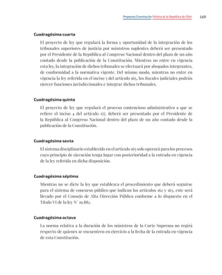 Propuesta Constitución Política de la República de Chile 169
Cuadragésima cuarta
El proyecto de ley que regulará la forma y oportunidad de la integración de los
tribunales superiores de justicia por ministros suplentes deberá ser presentado
por el Presidente de la República al Congreso Nacional dentro del plazo de un año
contado desde la publicación de la Constitución. Mientras no entre en vigencia
esta ley, la integración de dichos tribunales se efectuará por abogados integrantes,
de conformidad a la normativa vigente. Del mismo modo, mientras no entre en
vigencia la ley referida en el inciso 5 del artículo 165, los fiscales judiciales podrán
ejercer funciones jurisdiccionales e integrar dichos tribunales.
Cuadragésima quinta
El proyecto de ley que regulará el proceso contencioso administrativo a que se
refiere el inciso 4 del artículo 157, deberá ser presentado por el Presidente de
la República al Congreso Nacional dentro del plazo de un año contado desde la
publicación de la Constitución.
Cuadragésima sexta
El sistema disciplinario establecido en el artículo 165 solo operará para los procesos
cuyo principio de ejecución tenga lugar con posterioridad a la entrada en vigencia
de la ley referida en dicha disposición.
Cuadragésima séptima
Mientras no se dicte la ley que establezca el procedimiento que deberá seguirse
para el sistema de concurso público que indican los artículos 162 y 163, este será
llevado por el Consejo de Alta Dirección Pública conforme a lo dispuesto en el
Título VI de la ley N° 19.882.
Cuadragésima octava
La norma relativa a la duración de los ministros de la Corte Suprema no regirá
respecto de quienes se encuentren en ejercicio a la fecha de la entrada en vigencia
de esta Constitución.
 