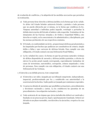 Propuesta Constitución Política de la República de Chile 17
de resolución de conflictos, y la adopción de las medidas necesarias que permitan
su realización.
a) Toda persona tiene derecho a defensa jurídica en la forma que la ley señale.
Es deber del Estado brindar asistencia letrada y gratuita a toda persona
que no pueda obtenerla por sí misma, en la forma que establezca la ley.
Ninguna autoridad o individuo podrá impedir, restringir o perturbar la
debida intervención del letrado si hubiere sido requerida. Tratándose de los
integrantes de las Fuerzas Armadas y de Orden y Seguridad Pública, este
derecho se regirá, en lo concerniente a lo administrativo y disciplinario, por
las normas pertinentes de sus respectivos estatutos.
b) El Estado, en conformidad con la ley, proporcionará defensa penal gratuita a
los imputados por hechos que pudiesen ser constitutivos de crimen, simple
delito o faltas y que carezcan de defensa letrada. Para cumplir con esta
obligación, el Estado contará con una Defensoría Penal Pública.
c) La ley señalará los casos y la forma en que las personas naturales víctimas
de delitos dispondrán de asesoría y defensa jurídica gratuitas, a efectos de
ejercer la acción penal cuando corresponda, especialmente tratándose de
casos de terrorismo, narcotráfico, corrupción, crimen organizado y trata
de personas. Para cumplir con esta obligación, el Estado contará con una
Defensoría de las Víctimas.
7. El derecho a un debido proceso. Este comprende:
a) El derecho a ser oído y juzgado por un tribunal competente, independiente,
imparcial, predeterminado por ley y establecido con anterioridad a la
ocurrencia de los hechos. Nadie podrá ser juzgado por comisiones especiales.
b) Un proceso dotado de garantías que posibiliten actuaciones, procedimientos
y decisiones racionales y justas. La ley establecerá las garantías de un
procedimiento e investigación racionales y justos.
c) Toda sentencia de un órgano que ejerza jurisdicción deberá ser motivada y
fundada en un proceso previo, legal y oportunamente tramitado. Deberá ser
dictada en un plazo razonable, con derecho a la ejecución y respeto a la cosa
juzgada.
 
