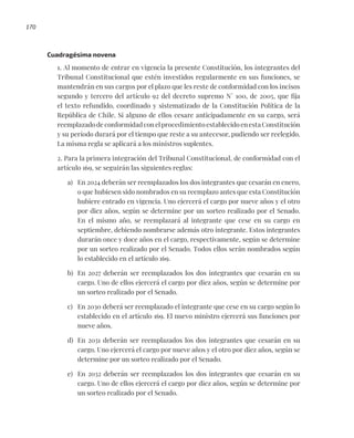 170
Cuadragésima novena
1. Al momento de entrar en vigencia la presente Constitución, los integrantes del
Tribunal Constitucional que estén investidos regularmente en sus funciones, se
mantendrán en sus cargos por el plazo que les reste de conformidad con los incisos
segundo y tercero del artículo 92 del decreto supremo N° 100, de 2005, que fija
el texto refundido, coordinado y sistematizado de la Constitución Política de la
República de Chile. Si alguno de ellos cesare anticipadamente en su cargo, será
reemplazado de conformidad con el procedimiento establecido en esta Constitución
y su período durará por el tiempo que reste a su antecesor, pudiendo ser reelegido.
La misma regla se aplicará a los ministros suplentes.
2. Para la primera integración del Tribunal Constitucional, de conformidad con el
artículo 169, se seguirán las siguientes reglas:
a) En 2024 deberán ser reemplazados los dos integrantes que cesarán en enero,
o que hubiesen sido nombrados en su reemplazo antes que esta Constitución
hubiere entrado en vigencia. Uno ejercerá el cargo por nueve años y el otro
por diez años, según se determine por un sorteo realizado por el Senado.
En el mismo año, se reemplazará al integrante que cese en su cargo en
septiembre, debiendo nombrarse además otro integrante. Estos integrantes
durarán once y doce años en el cargo, respectivamente, según se determine
por un sorteo realizado por el Senado. Todos ellos serán nombrados según
lo establecido en el artículo 169.
b) En 2027 deberán ser reemplazados los dos integrantes que cesarán en su
cargo. Uno de ellos ejercerá el cargo por diez años, según se determine por
un sorteo realizado por el Senado.
c) En 2030 deberá ser reemplazado el integrante que cese en su cargo según lo
establecido en el artículo 169. El nuevo ministro ejercerá sus funciones por
nueve años.
d) En 2031 deberán ser reemplazados los dos integrantes que cesarán en su
cargo. Uno ejercerá el cargo por nueve años y el otro por diez años, según se
determine por un sorteo realizado por el Senado.
e) En 2032 deberán ser reemplazados los dos integrantes que cesarán en su
cargo. Uno de ellos ejercerá el cargo por diez años, según se determine por
un sorteo realizado por el Senado.
 