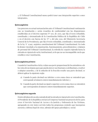 Propuesta Constitución Política de la República de Chile 171
3. El Tribunal Constitucional nunca podrá tener una integración superior a once
integrantes.
Quincuagésima
Los procesos en actual sustanciación ante el Tribunal Constitucional continuarán
con su tramitación y serán resueltos de conformidad con las disposiciones
establecidas en el decreto supremo Nº 100, de 2005, que fija el texto refundido,
coordinado y sistematizado de la Constitución Política de la República de Chile
y en el decreto con fuerza de ley Nº 5, del año 2010, del Ministerio Secretaría
General de la Presidencia, que fija el texto refundido, coordinado y sistematizado
de la ley N° 17.997, orgánica constitucional del Tribunal Constitucional. En todo
lo demás vinculado a la organización, funcionamiento, procedimientos y régimen
de personal del Tribunal Constitucional, la referida ley seguirá rigiendo hasta la
entrada en vigencia de su ley institucional, en lo que no sea incompatible con lo que
establece esta Constitución.
Quincuagésima primera
Cuando la Constitución o la ley exijan una parte proporcional de los miembros o de
los votos de un órgano para que pueda ejercer sus funciones o atribuciones, resolver
o adoptar acuerdos, y de la solución de la fracción resulte una parte decimal, se
deberá aplicar la siguiente regla:
a) Cuando la parte decimal sea inferior a cero coma cinco se entenderá que
corresponde al número entero inmediatamente inferior; y
b) Cuando la parte decimal sea igual o superior a cero coma cinco se entenderá
que corresponden al número entero inmediatamente superior.
Quincuagésima segunda
DentrodelplazodeunañocontadodesdelaentradaenvigenciadeestaConstitución,
el Presidente de la República enviará al Congreso Nacional un proyecto de ley para
crear el Servicio Nacional de Acceso a la Justicia y Defensoría de las Víctimas,
agrupando en este único servicio todos los programas estatales que incorporan
asesoría y defensa legal de estas, además del apoyo psicológico y social.
 