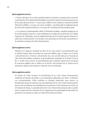 172
Quincuagésima tercera
1. Dentro del plazo de un año contado desde la entrada en vigencia de la presente
Constitución,elPresidentedelaRepúblicaenviaráalCongresoNacionalunproyecto
de ley para adecuar la ley N° 19.640, que establece la ley orgánica constitucional del
Ministerio Público, a lo que este texto establece, considerando la implementación
de la Fiscalía Supraterritorial y el Consejo de Coordinación Interinstitucional.
2. Las normas constitucionales sobre el Ministerio Público, aquellas propias de su
ley institucional respectiva y que modifiquen el Código Procesal Penal o el Código
Orgánico de Tribunales, para la implementación de la Fiscalía Supraterritorial, se
aplicarán exclusivamente a los hechos cuyo principio de ejecución sea posterior a
la entrada en vigencia de tales disposiciones.
Quincuagésima cuarta
Mientras el Congreso Nacional no dicte la ley que regule el procedimiento que
se deberá seguir para el sistema de concurso público que se indica en el inciso
2 del artículo 181 y el inciso 2 del artículo 184, este será llevado por el Consejo de
Alta Dirección Pública conforme al procedimiento señalado en el Título VI de la
ley N° 19.882. Por su parte, el procedimiento que se deberá seguir para el sistema
de concurso público que se indica en el inciso 1 del artículo 185 se regirá por la
normativa vigente a la entrada en vigor de esta Constitución.
Quincuagésima quinta
El Estado de Chile reconoce la jurisdicción de la Corte Penal Internacional,
conforme al Estatuto de Roma y sus enmiendas ratificadas por Chile. Al efectuar
ese reconocimiento, Chile reafirma su facultad preferente para ejercer su
jurisdicción penal en relación con la jurisdicción de la Corte Penal Internacional,
por lo cual esta última será subsidiaria de la primera, en los términos previstos en
el Estatuto de Roma. La jurisdicción de la Corte Penal Internacional solo se podrá
ejercer respecto de los crímenes de su competencia cuyo principio de ejecución sea
posterior a la entrada en vigor en Chile del Estatuto de Roma.
 