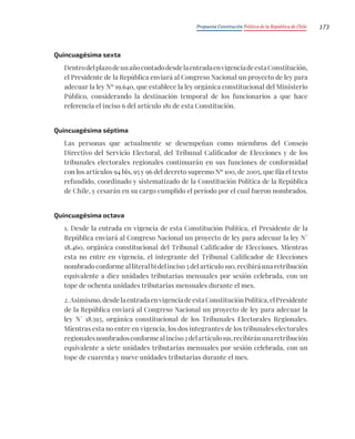 Propuesta Constitución Política de la República de Chile 173
Quincuagésima sexta
DentrodelplazodeunañocontadodesdelaentradaenvigenciadeestaConstitución,
el Presidente de la República enviará al Congreso Nacional un proyecto de ley para
adecuar la ley Nº 19.640, que establece la ley orgánica constitucional del Ministerio
Público, considerando la destinación temporal de los funcionarios a que hace
referencia el inciso 6 del artículo 181 de esta Constitución.
Quincuagésima séptima
Las personas que actualmente se desempeñan como miembros del Consejo
Directivo del Servicio Electoral, del Tribunal Calificador de Elecciones y de los
tribunales electorales regionales continuarán en sus funciones de conformidad
con los artículos 94 bis, 95 y 96 del decreto supremo Nº 100, de 2005, que fija el texto
refundido, coordinado y sistematizado de la Constitución Política de la República
de Chile, y cesarán en su cargo cumplido el período por el cual fueron nombrados.
Quincuagésima octava
1. Desde la entrada en vigencia de esta Constitución Política, el Presidente de la
República enviará al Congreso Nacional un proyecto de ley para adecuar la ley N°
18.460, orgánica constitucional del Tribunal Calificador de Elecciones. Mientras
esta no entre en vigencia, el integrante del Tribunal Calificador de Elecciones
nombrado conforme al literal b) del inciso 3 del artículo 190, recibirá una retribución
equivalente a diez unidades tributarias mensuales por sesión celebrada, con un
tope de ochenta unidades tributarias mensuales durante el mes.
2.Asimismo,desdelaentradaenvigenciadeestaConstituciónPolítica,elPresidente
de la República enviará al Congreso Nacional un proyecto de ley para adecuar la
ley N° 18.593, orgánica constitucional de los Tribunales Electorales Regionales.
Mientras esta no entre en vigencia, los dos integrantes de los tribunales electorales
regionalesnombradosconformealinciso2delartículo191,recibiránunaretribución
equivalente a siete unidades tributarias mensuales por sesión celebrada, con un
tope de cuarenta y nueve unidades tributarias durante el mes.
 